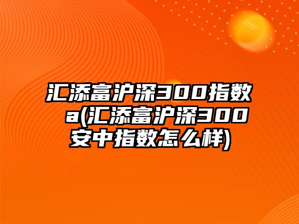 匯添富滬深300指數 a(匯添富滬深300安中指數怎么樣)