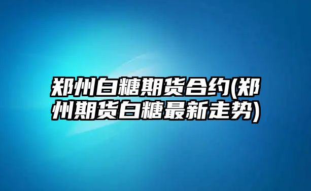 鄭州白糖期貨合約(鄭州期貨白糖最新走勢)