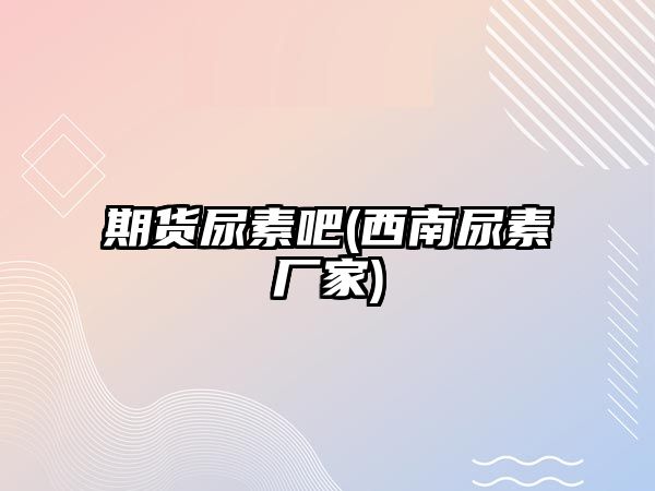 期貨尿素吧(西南尿素廠(chǎng)家)