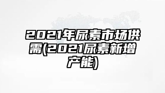 2021年尿素市場(chǎng)供需(2021尿素新增產(chǎn)能)