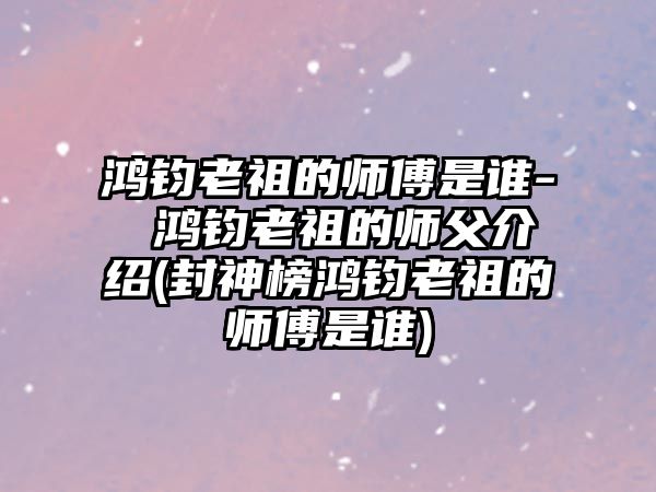 鴻鈞老祖的師傅是誰(shuí)- 鴻鈞老祖的師父介紹(封神榜鴻鈞老祖的師傅是誰(shuí))