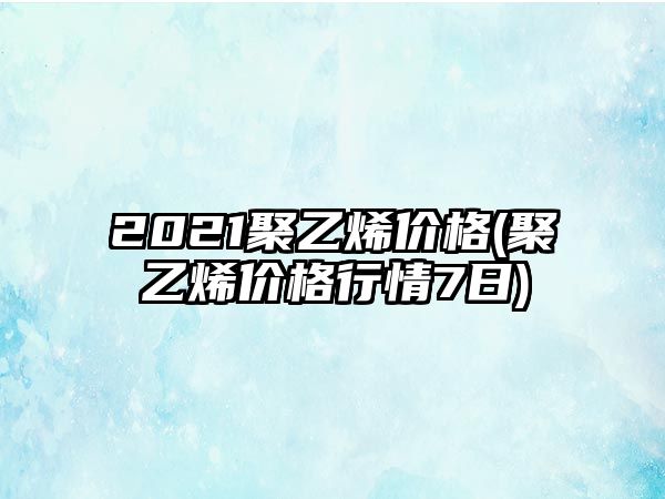 2021聚乙烯價(jià)格(聚乙烯價(jià)格行情7日)