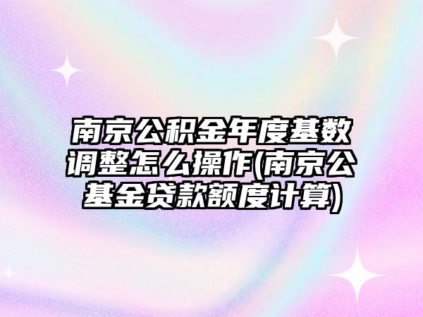 南京公積金年度基數調整怎么操作(南京公基金貸款額度計算)