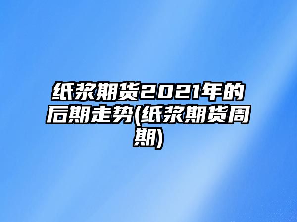 紙漿期貨2021年的后期走勢(紙漿期貨周期)