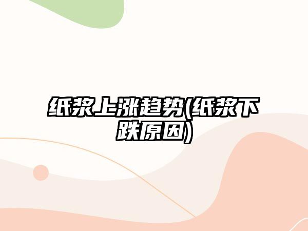 紙漿上漲趨勢(紙漿下跌原因)