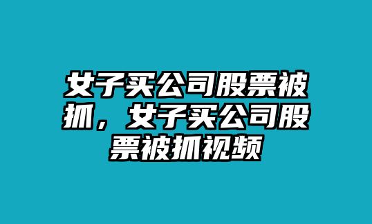 女子買(mǎi)公司股票被抓，女子買(mǎi)公司股票被抓視頻