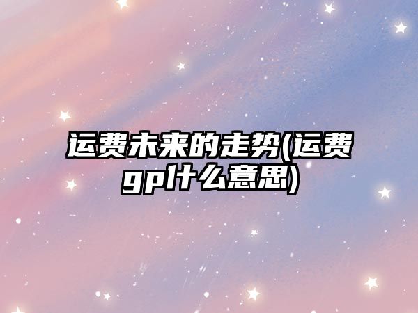 運費未來(lái)的走勢(運費gp什么意思)