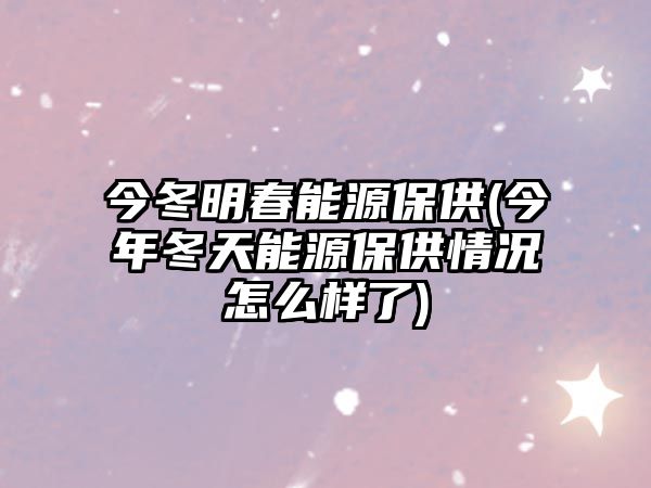 今冬明春能源保供(今年冬天能源保供情況怎么樣了)