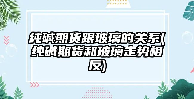 純堿期貨跟玻璃的關(guān)系(純堿期貨和玻璃走勢相反)