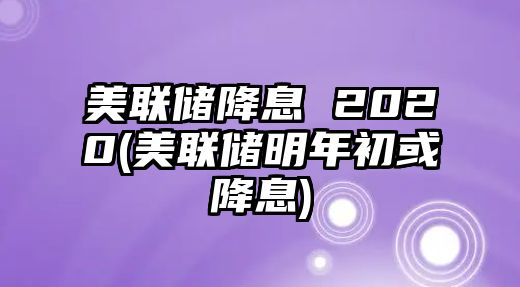 美聯(lián)儲降息 2020(美聯(lián)儲明年初或降息)