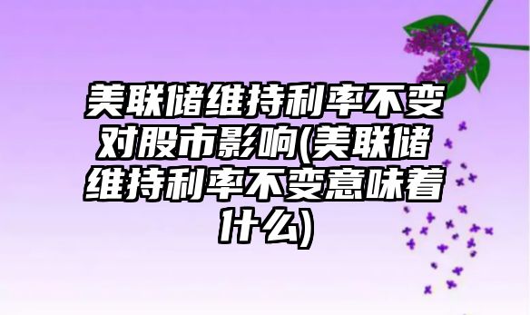 美聯(lián)儲維持利率不變對股市影響(美聯(lián)儲維持利率不變意味著(zhù)什么)