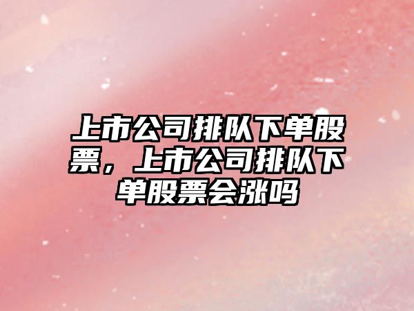 上市公司排隊下單股票，上市公司排隊下單股票會(huì )漲嗎