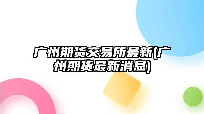 廣州期貨交易所最新(廣州期貨最新消息)