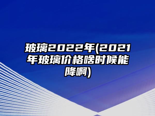 玻璃2022年(2021年玻璃價(jià)格啥時(shí)候能降啊)