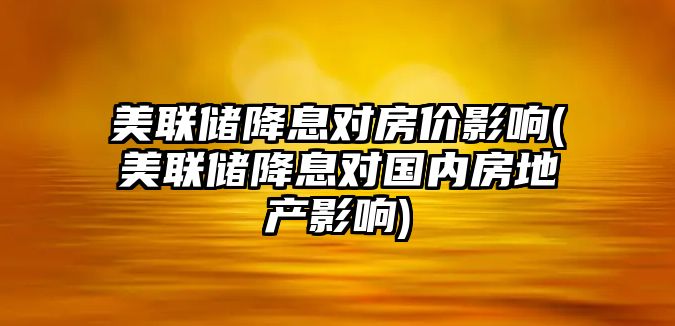 美聯(lián)儲降息對房?jì)r(jià)影響(美聯(lián)儲降息對國內房地產(chǎn)影響)