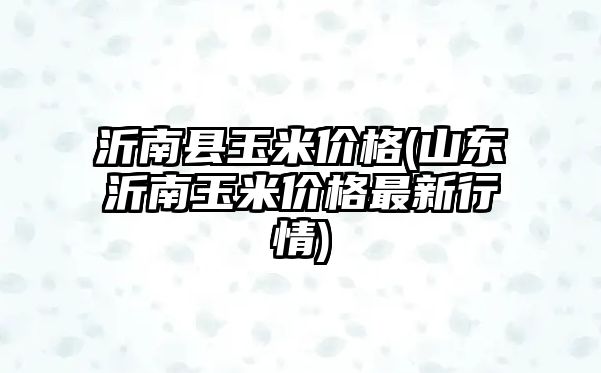 沂南縣玉米價(jià)格(山東沂南玉米價(jià)格最新行情)