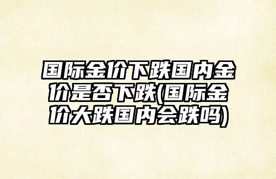 國際金價(jià)下跌國內金價(jià)是否下跌(國際金價(jià)大跌國內會(huì )跌嗎)