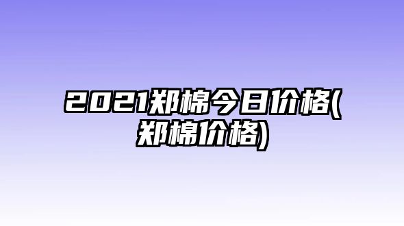 2021鄭棉今日價(jià)格(鄭棉價(jià)格)