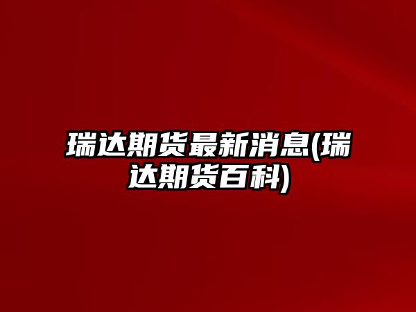 瑞達期貨最新消息(瑞達期貨百科)