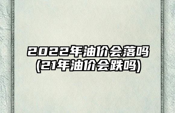 2022年油價(jià)會(huì )落嗎(21年油價(jià)會(huì )跌嗎)