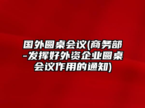 國外圓桌會(huì )議(商務(wù)部-發(fā)揮好外資企業(yè)圓桌會(huì )議作用的通知)