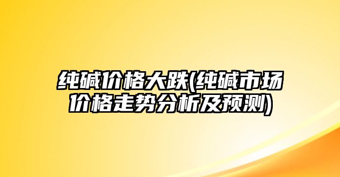 純堿價(jià)格大跌(純堿市場(chǎng)價(jià)格走勢分析及預測)