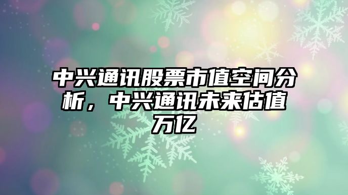 中興通訊股票市值空間分析，中興通訊未來(lái)估值萬(wàn)億