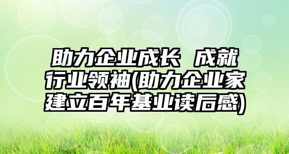 助力企業(yè)成長(cháng) 成就行業(yè)領(lǐng)袖(助力企業(yè)家建立百年基業(yè)讀后感)