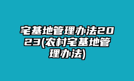 宅基地管理辦法2023(農村宅基地管理辦法)