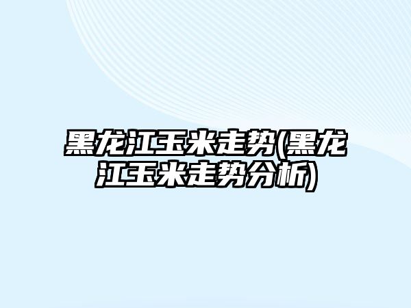 黑龍江玉米走勢(黑龍江玉米走勢分析)