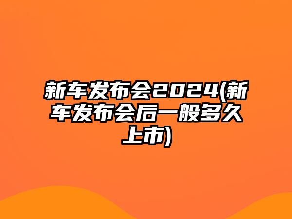 新車(chē)發(fā)布會(huì )2024(新車(chē)發(fā)布會(huì )后一般多久上市)