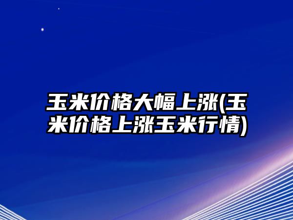 玉米價(jià)格大幅上漲(玉米價(jià)格上漲玉米行情)