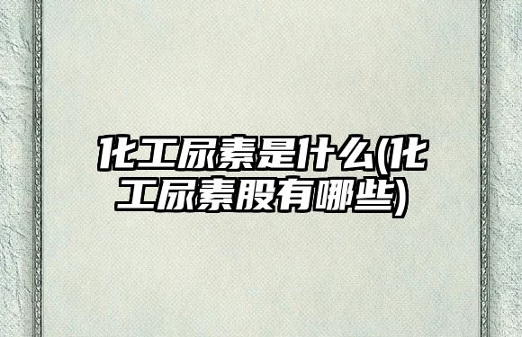 化工尿素是什么(化工尿素股有哪些)