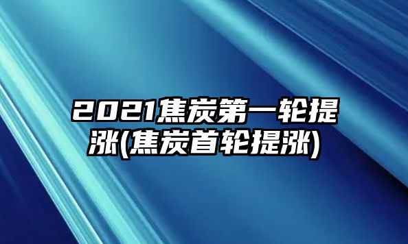 2021焦炭第一輪提漲(焦炭首輪提漲)