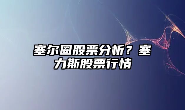 塞爾圈股票分析？塞力斯股票行情