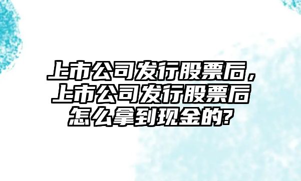 上市公司發(fā)行股票后，上市公司發(fā)行股票后怎么拿到現金的?