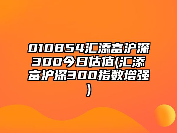 010854匯添富滬深300今日估值(匯添富滬深300指數增強)