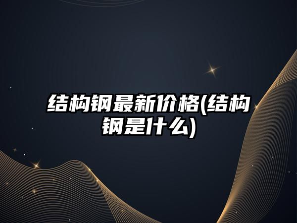 結構鋼最新價(jià)格(結構鋼是什么)