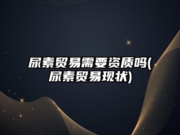 尿素貿易需要資質(zhì)嗎(尿素貿易現狀)