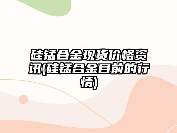 硅錳合金現貨價(jià)格資訊(硅錳合金目前的行情)