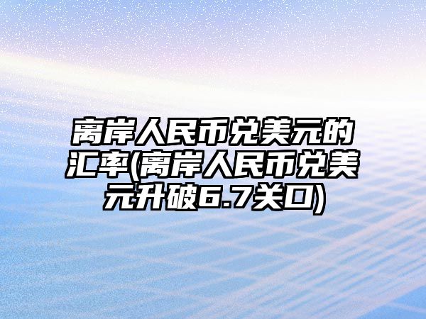 離岸人民幣兌美元的匯率(離岸人民幣兌美元升破6.7關(guān)口)