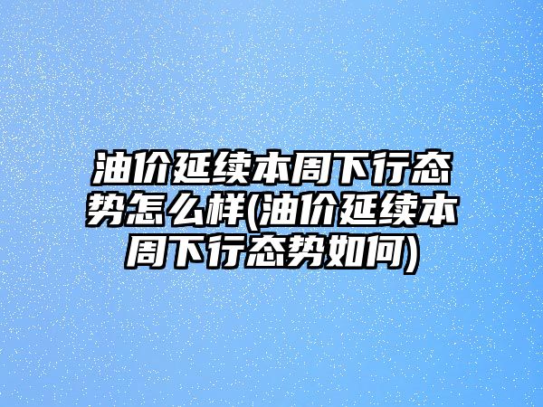 油價(jià)延續本周下行態(tài)勢怎么樣(油價(jià)延續本周下行態(tài)勢如何)