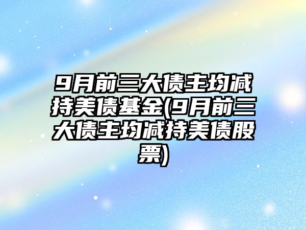 9月前三大債主均減持美債基金(9月前三大債主均減持美債股票)