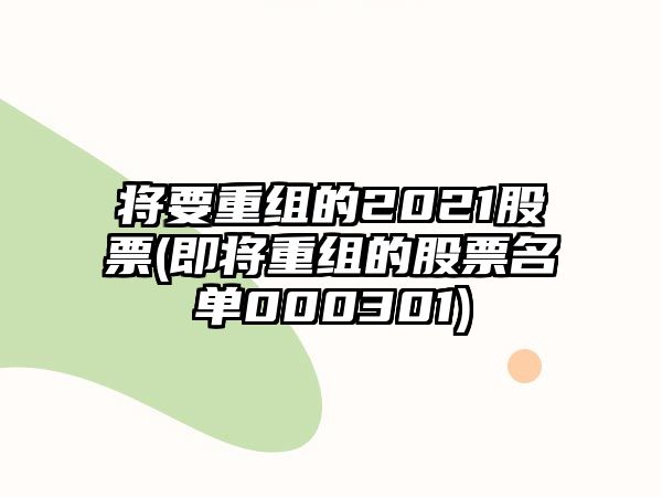 將要重組的2021股票(即將重組的股票名單000301)