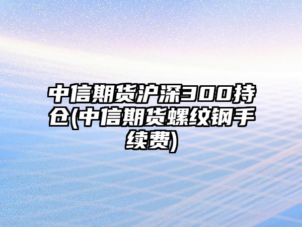 中信期貨滬深300持倉(中信期貨螺紋鋼手續費)