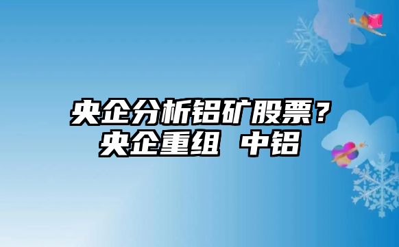 央企分析鋁礦股票？央企重組 中鋁