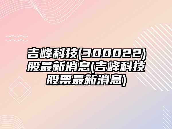 吉峰科技(300022)股最新消息(吉峰科技股票最新消息)