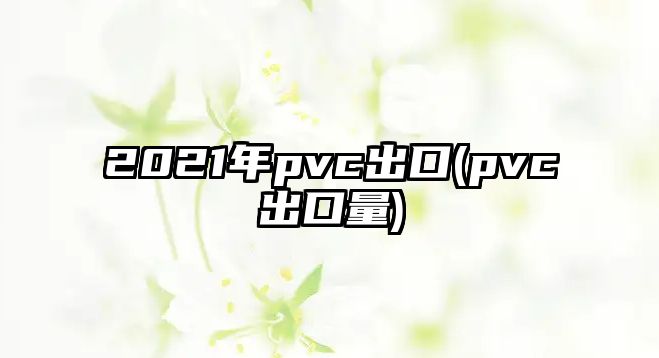 2021年pvc出口(pvc出口量)