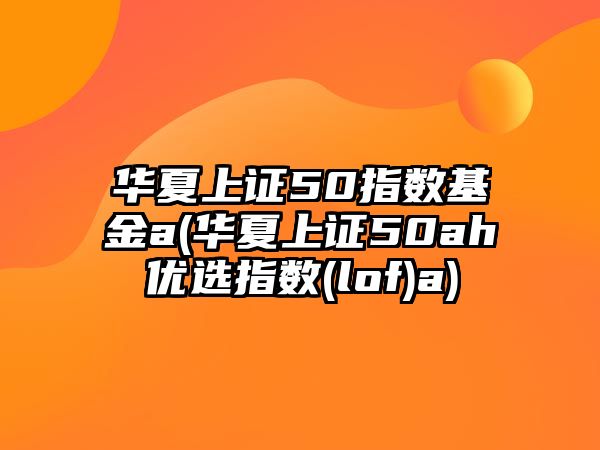 華夏上證50指數基金a(華夏上證50ah優(yōu)選指數(lof)a)