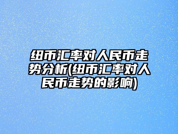 紐幣匯率對人民幣走勢分析(紐幣匯率對人民幣走勢的影響)